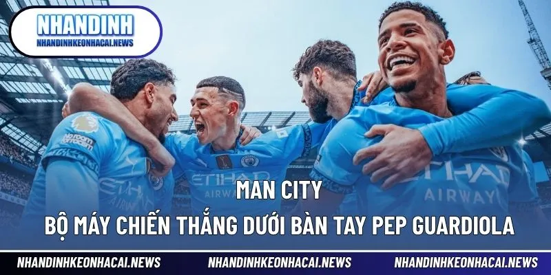 Man City – Bộ Máy Chiến Thắng Dưới Bàn Tay Pep Guardiola 1 Man City
