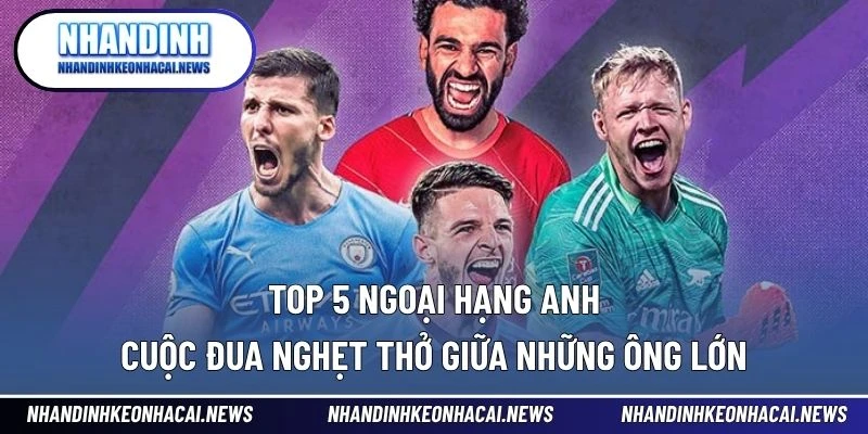Top 5 Ngoại Hạng Anh – Cuộc Đua Nghẹt Thở Giữa Những Ông Lớn 1 Top 5 Ngoại hạng Anh